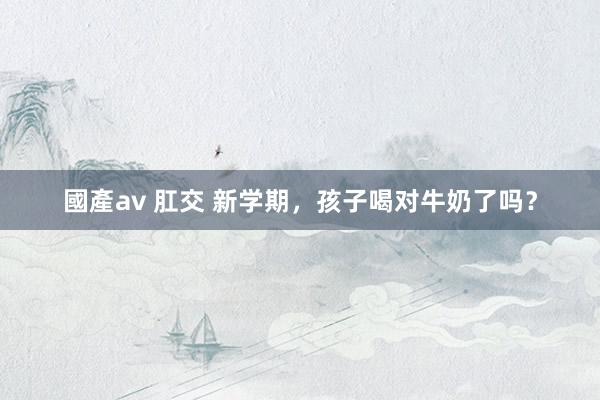 國產av 肛交 新学期，孩子喝对牛奶了吗？