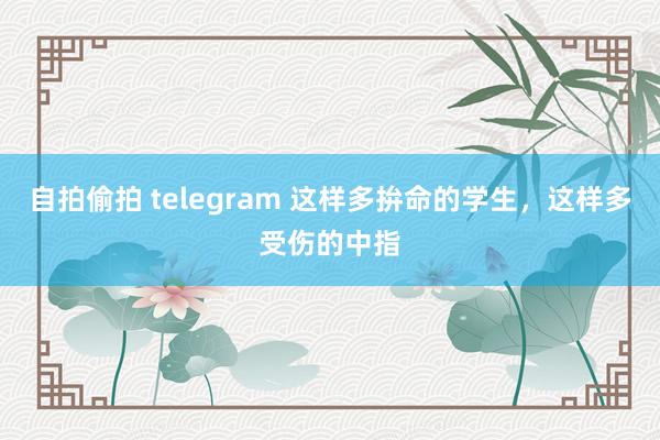 自拍偷拍 telegram 这样多拚命的学生，这样多受伤的中指