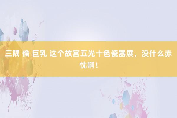 三隅 倫 巨乳 这个故宫五光十色瓷器展，没什么赤忱啊！