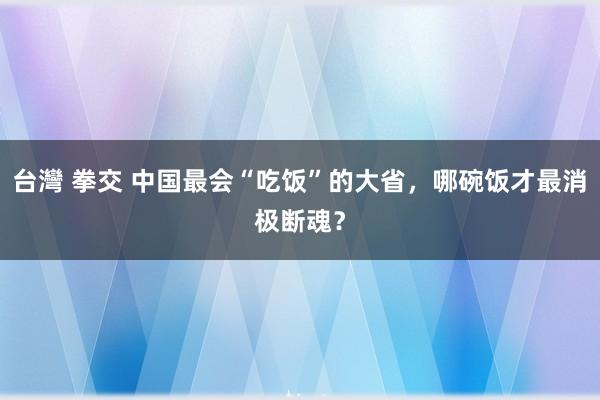 台灣 拳交 中国最会“吃饭”的大省，哪碗饭才最消极断魂？