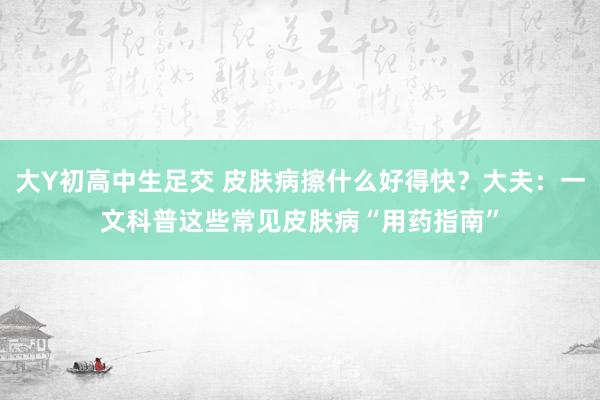 大Y初高中生足交 皮肤病擦什么好得快？大夫：一文科普这些常见皮肤病“用药指南”