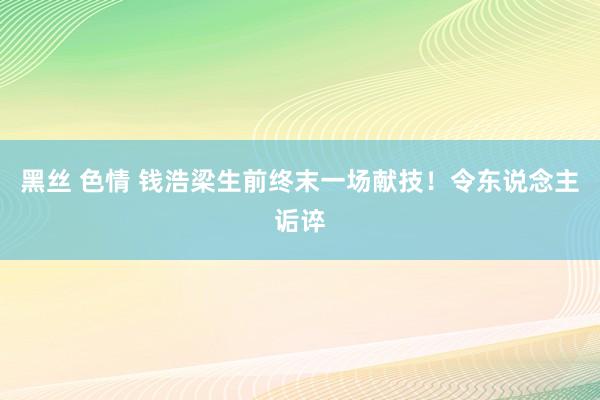 黑丝 色情 钱浩梁生前终末一场献技！令东说念主诟谇