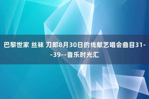 巴黎世家 丝袜 刀郎8月30日的线献艺唱会曲目31--39--音乐时光汇