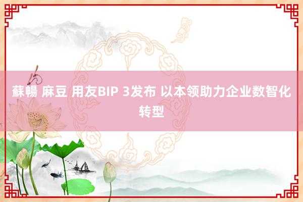 蘇暢 麻豆 用友BIP 3发布 以本领助力企业数智化转型