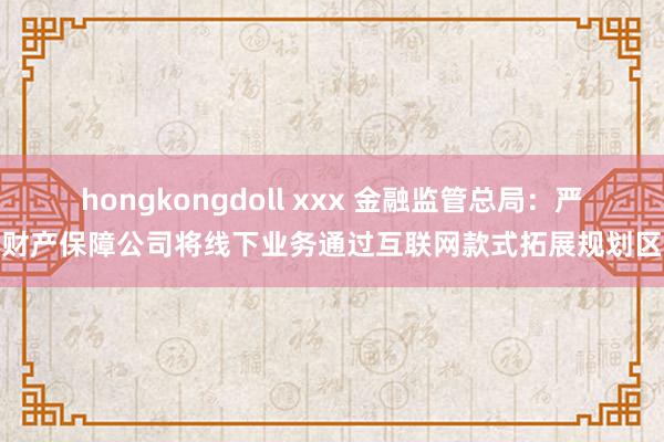 hongkongdoll xxx 金融监管总局：严禁财产保障公司将线下业务通过互联网款式拓展规划区域