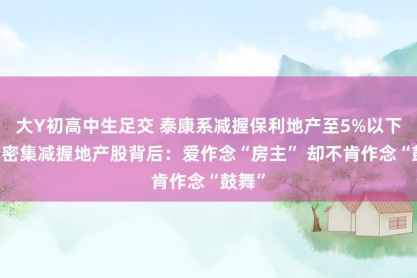 大Y初高中生足交 泰康系减握保利地产至5%以下 险资密集减握地产股背后：爱作念“房主” 却不肯作念“鼓舞”