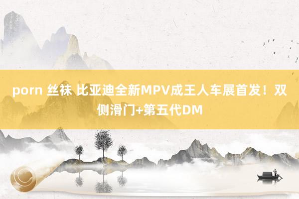 porn 丝袜 比亚迪全新MPV成王人车展首发！双侧滑门+第五代DM