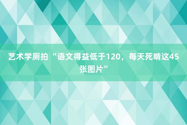 艺术学厕拍 “语文得益低于120，<a href=