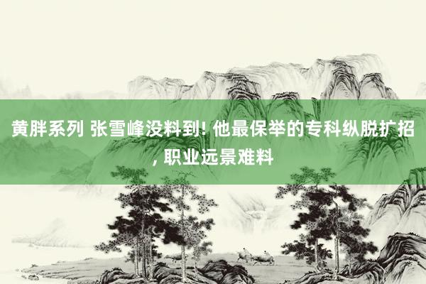 黄胖系列 张雪峰没料到! 他最保举的专科纵脱扩招， 职业远景难料