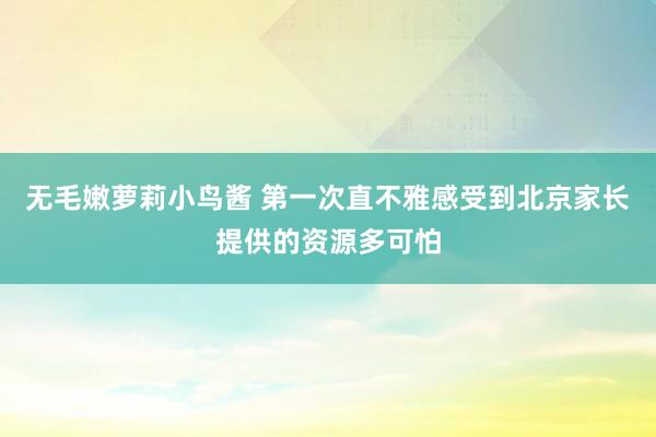 无毛嫩萝莉小鸟酱 第一次直不雅感受到北京家长提供的资源多可怕