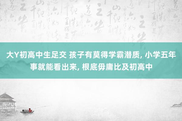 大Y初高中生足交 孩子有莫得学霸潜质， 小学五年事就能看出来， 根底毋庸比及初高中