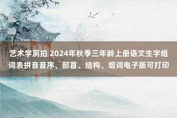 艺术学厕拍 2024年秋季三年龄上册语文生字组词表拼音音序、部首、结构、组词电子版可打印