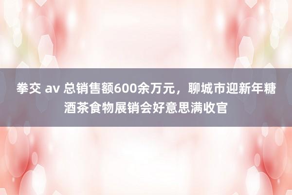 拳交 av 总销售额600余万元，聊城市迎新年糖酒茶食物展销会好意思满收官