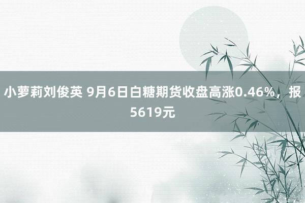 小萝莉刘俊英 9月6日白糖期货收盘高涨0.46%，报5619元