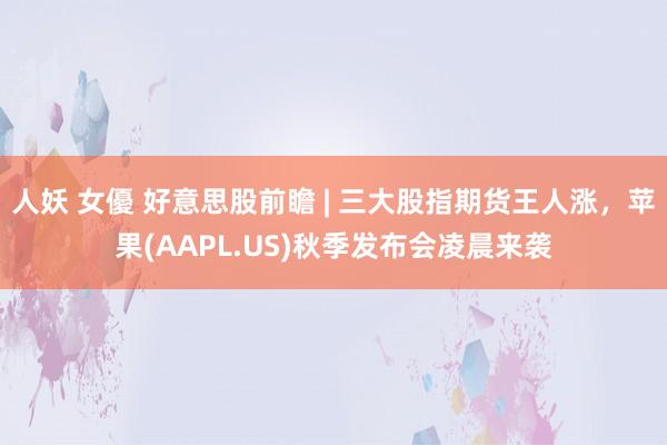 人妖 女優 好意思股前瞻 | 三大股指期货王人涨，苹果(AAPL.US)秋季发布会凌晨来袭