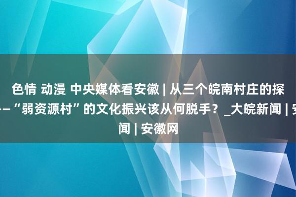 色情 动漫 中央媒体看安徽 | 从三个皖南村庄的探索看——“弱资源村”的文化振兴该从何脱手？_大皖新闻 | 安徽网