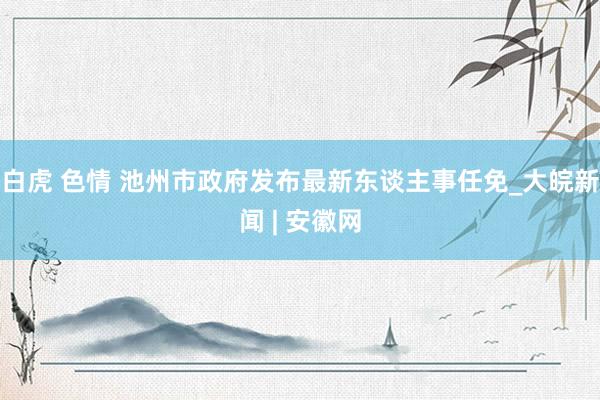 白虎 色情 池州市政府发布最新东谈主事任免_大皖新闻 | 安徽网