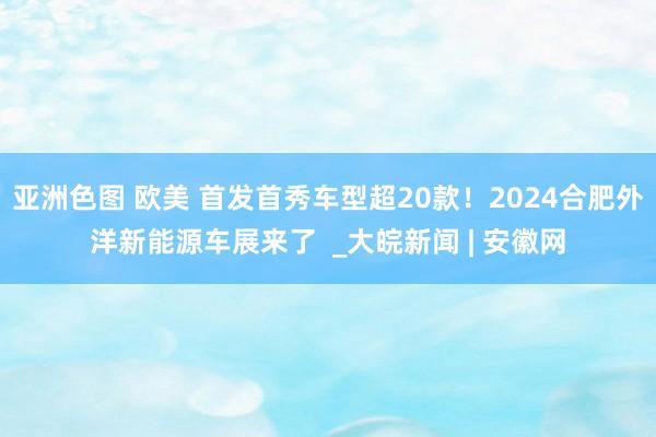 亚洲色图 欧美 首发首秀车型超20款！2024合肥外洋新能源车展来了  _大皖新闻 | 安徽网