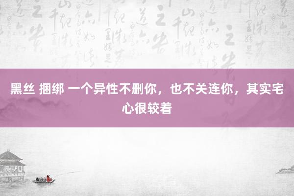 黑丝 捆绑 一个异性不删你，也不关连你，其实宅心很较着