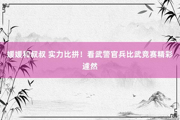 媛媛和叔叔 实力比拼！看武警官兵比武竞赛精彩遽然