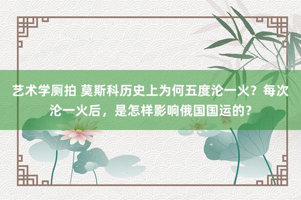 艺术学厕拍 莫斯科历史上为何五度沦一火？每次沦一火后，是怎样影响俄国国运的？