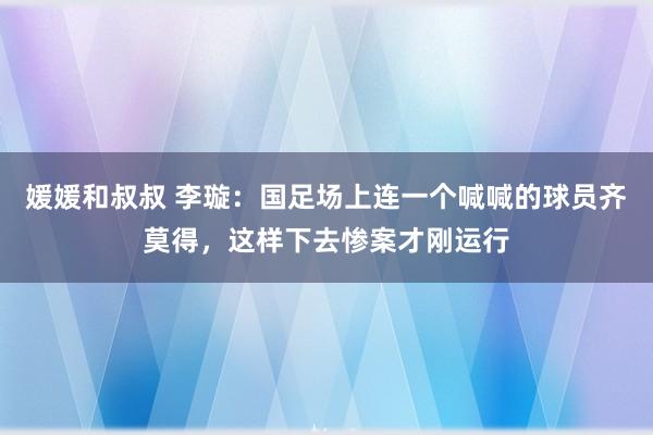 媛媛和叔叔 李璇：国足场上连一个喊喊的球员齐莫得，这样下去惨案才刚运行