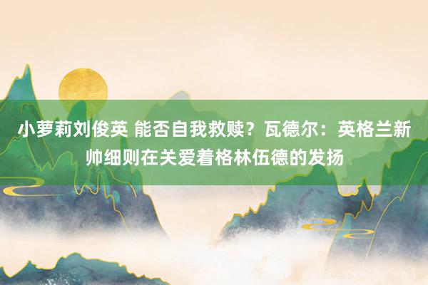 小萝莉刘俊英 能否自我救赎？瓦德尔：英格兰新帅细则在关爱着格林伍德的发扬