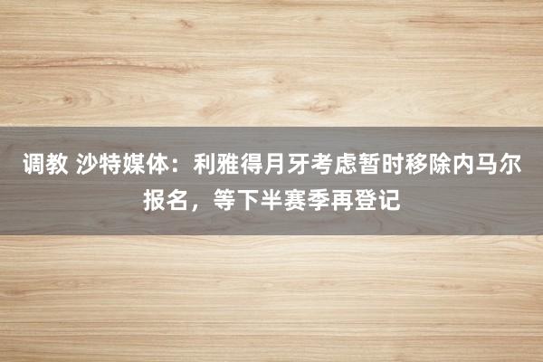 调教 沙特媒体：利雅得月牙考虑暂时移除内马尔报名，等下半赛季再登记