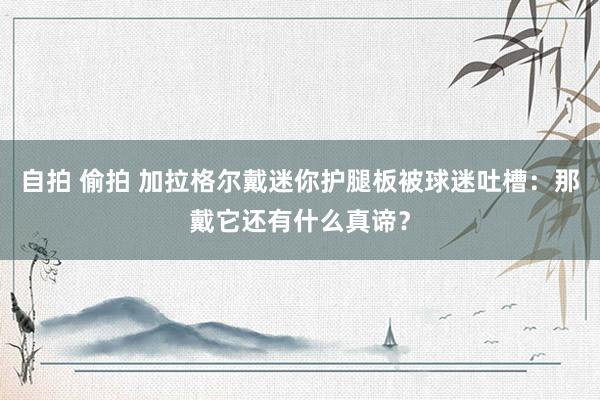 自拍 偷拍 加拉格尔戴迷你护腿板被球迷吐槽：那戴它还有什么真谛？