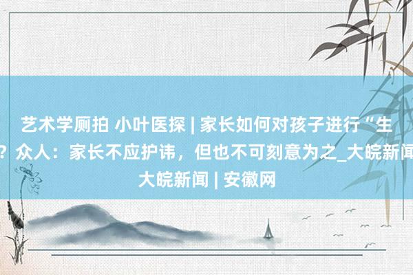 艺术学厕拍 小叶医探 | 家长如何对孩子进行“生命教养”？众人：家长不应护讳，但也不可刻意为之_大皖新闻 | 安徽网