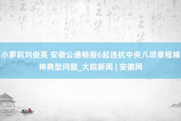 小萝莉刘俊英 安徽公通畅报6起违抗中央八项章程精神典型问题_大皖新闻 | 安徽网