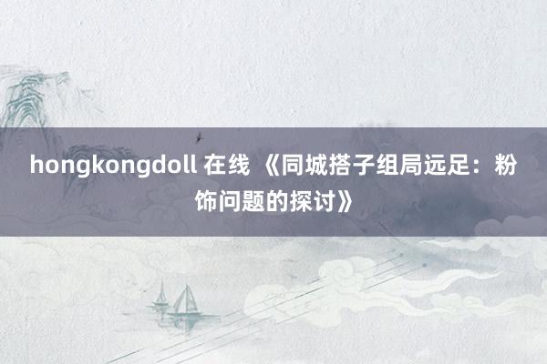 hongkongdoll 在线 《同城搭子组局远足：粉饰问题的探讨》