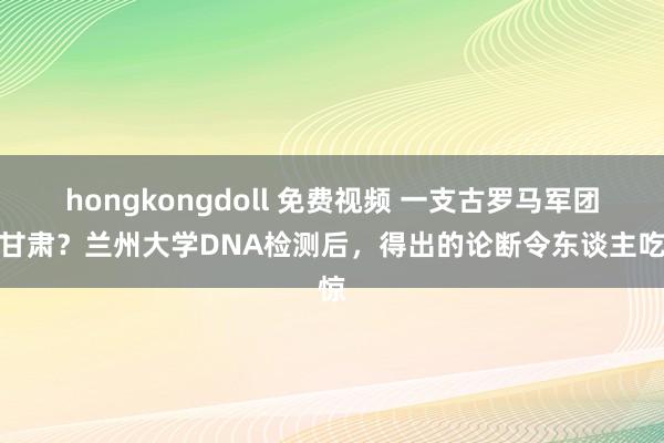 hongkongdoll 免费视频 一支古罗马军团在甘肃？兰州大学DNA检测后，得出的论断令东谈主吃惊