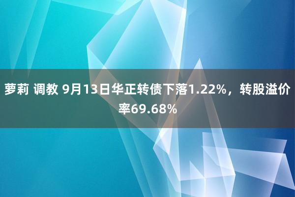 萝莉 调教 9月13日华正转债下落1.22%，转股溢价率69.68%