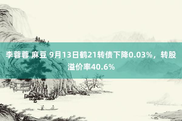 李蓉蓉 麻豆 9月13日鹤21转债下降0.03%，转股溢价率40.6%