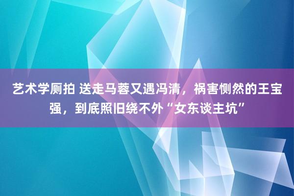 艺术学厕拍 送走马蓉又遇冯清，祸害恻然的王宝强，到底照旧绕不外“女东谈主坑”