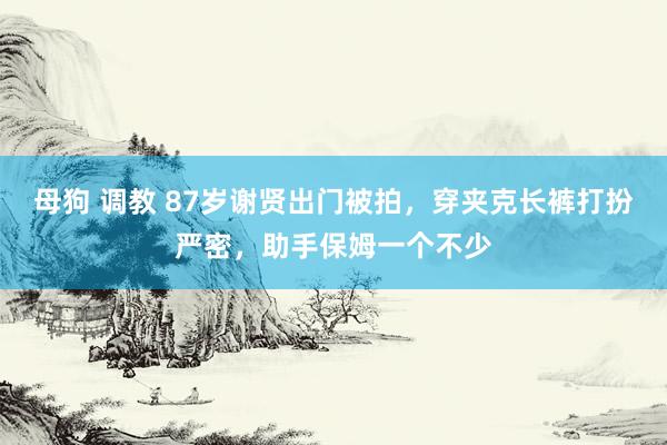 母狗 调教 87岁谢贤出门被拍，穿夹克长裤打扮严密，助手保姆一个不少