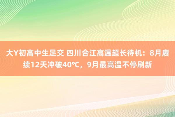 大Y初高中生足交 四川合江高温超长待机：8月赓续12天冲破40℃，9月最高温不停刷新