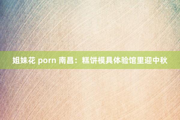 姐妹花 porn 南昌：糕饼模具体验馆里迎中秋