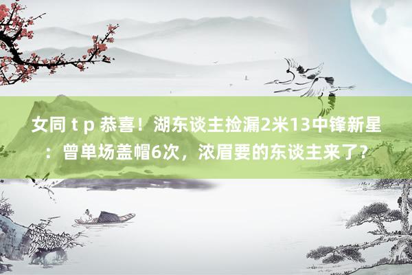 女同 t p 恭喜！湖东谈主捡漏2米13中锋新星：曾单场盖帽6次，浓眉要的东谈主来了？