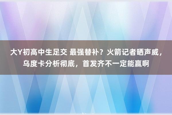 大Y初高中生足交 最强替补？火箭记者晒声威，乌度卡分析彻底，首发齐不一定能赢啊