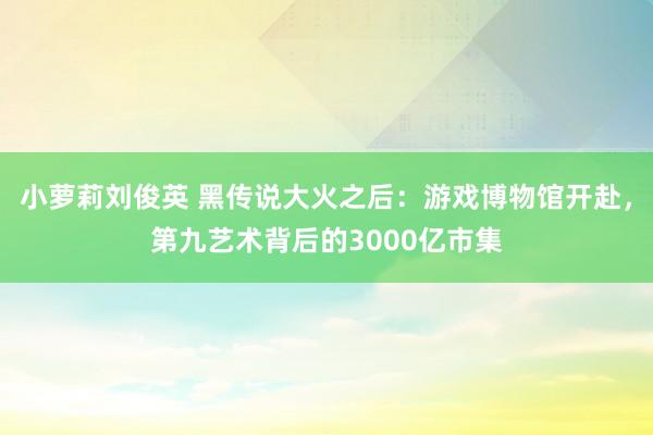 小萝莉刘俊英 黑传说大火之后：游戏博物馆开赴，第九艺术背后的3000亿市集