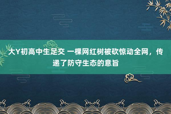 大Y初高中生足交 一棵网红树被砍惊动全网，传递了防守生态的意旨