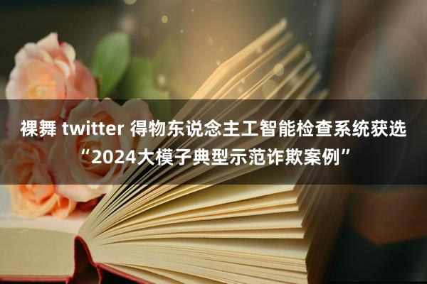 裸舞 twitter 得物东说念主工智能检查系统获选“2024大模子典型示范诈欺案例”