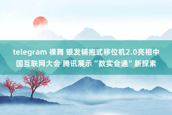 telegram 裸舞 银发辅抱式移位机2.0亮相中国互联网大会 腾讯展示“数实会通”新探索