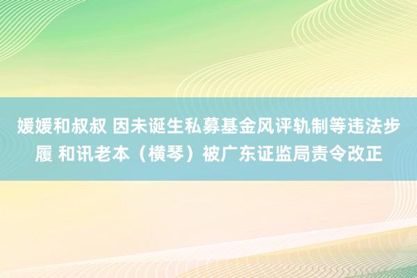 媛媛和叔叔 因未诞生私募基金风评轨制等违法步履 和讯老本（横琴）被广东证监局责令改正