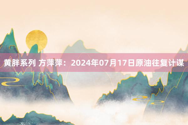 黄胖系列 方萍萍：2024年07月17日原油往复计谋