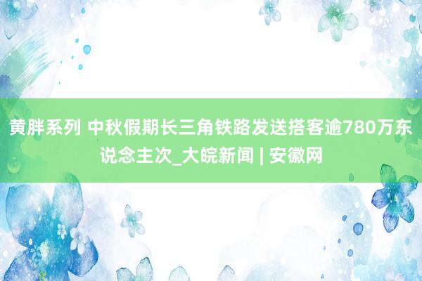 黄胖系列 中秋假期长三角铁路发送搭客逾780万东说念主次_大皖新闻 | 安徽网