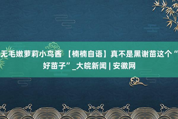 无毛嫩萝莉小鸟酱 【楠楠自语】真不是黑谢苗这个“好苗子”_大皖新闻 | 安徽网