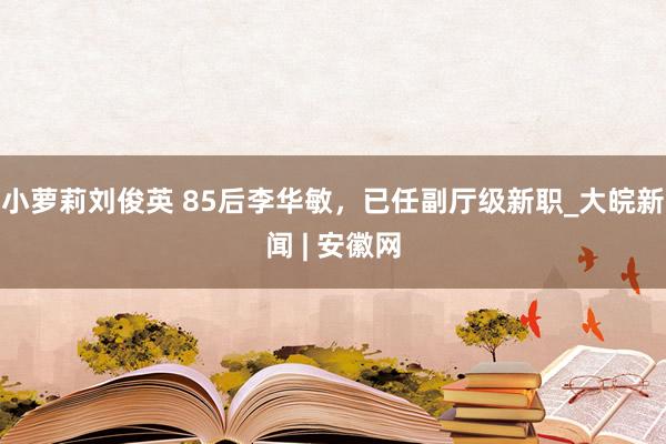 小萝莉刘俊英 85后李华敏，已任副厅级新职_大皖新闻 | 安徽网